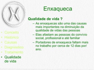 Enxaqueca Conceito Histórico Causas Diagnóstico Tratamento Qualidade de vida Qualidade de vida ? As enxaquecas são uma das causas mais importantes na diminuição da qualidade de vidas das pessoas Elas afastam as pessoas do convívio social, profissional e até familiar  Portadores de enxaqueca faltam mais no trabalho por cerca de 12 dias por/ano. 