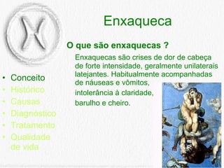 Enxaqueca Conceito Histórico Causas Diagnóstico Tratamento Qualidade de vida O que são enxaquecas ? Enxaquecas são crises de dor de cabeça de forte intensidade, geralmente unilaterais latejantes. Habitualmente acompanhadas de náuseas e vômitos, intolerância à claridade, barulho e cheiro.  