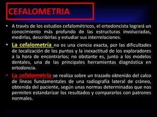 CEFALOMETRIA
• A través de los estudios cefalométricos, el ortodoncista logrará un
conocimiento más profundo de las estructuras involucradas,
medirlas, describirlas y estudiar sus interrelaciones.
• La cefalometría no es una ciencia exacta, por las dificultades
de localización de los puntos y la inexactitud de los exploradores
a la hora de encontrarlos; no obstante es, junto a los modelos
dentales, una de las principales herramientas diagnóstica en
ortodoncia.
• La cefalometría se realiza sobre un trazado obtenido del calco
de líneas fundamentales de una radiografía lateral de cráneo,
obtenida del paciente, según unas normas determinadas que nos
permiten estandarizar los resultados y compararlos con patrones
normales.
 