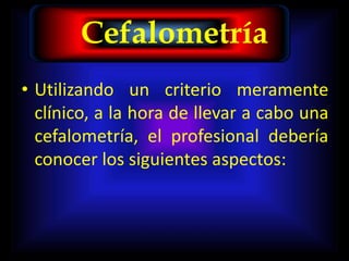 Cefalometría
• Utilizando un criterio meramente
clínico, a la hora de llevar a cabo una
cefalometría, el profesional debería
conocer los siguientes aspectos:
 