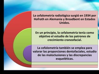La cefalometría radiológica surgió en 1934 por
Hofrath en Alemania y Broadbent en Estados
Unidos.
En un principio, la cefalometría tenía como
objetivo el estudio de los patrones de
crecimiento craneofacial.
La cefalometría también se emplea para
valorar las proporciones dentofaciales, estudio
de las maloclusiones y las discrepancias
esqueléticas.
 