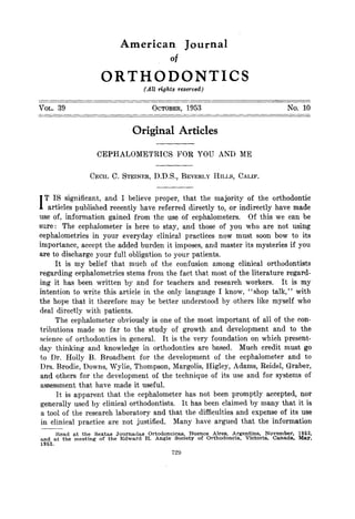 American                    Journal
                                                     Of
                         ORTHODONTICS
                                         (All rights reserved)

        39                                  OCTOBER, 1953                                                      No. 10
VOL.



                                     Original            Articles

                       CEPHALOMETRICS                   FOR YOU AND                     ME


                    CECIL C. STEINER,        D.D.S., BEVERLY               HILLS, CALIF.



I  T IS significant, and I believe proper, that the majority of the orthodontic
    articles published recently have referred directly to, or indirectly have made
use of, information      gained from the use of cephalometers.    Of this we can be
sure: The cephalometer is here to stay, and those of you who are not using
cephalometrics in your everyday clinical practices now must soon bow to its
importance, accept the added burden it imposes, and master its mysteries if you
are to discharge your full obligation to your patients.
       It is my belief that much of the confusion among clinical orthodontists
regarding cephalometrics stems from the fact that most of the literature regard-
ing it has been written by and for teachers and research workers.          It is my
intention to write this article in the only language I know, “shop talk,” with
the hope that it therefore may be better understood by others like myself who
deal directly with patients.
       The cephalometer obviously is one of the most important of all of the con-
tributions      made so far to the study of growth and development and to the
science of orthodontics in general. It is the very foundation on which present-
day thinking and knowledge in orthodontics are based. Much credit must go
 to Dr. Holly B. Broadbent for the development of the cephalometer and to
 Drs. Brodie, Downs, Wylie, Thompson, Margolis, Higley, Adams, Reidel, Graber,
 and others for the development of the technique of its use and for systems of
 assessment that have made it useful.
        1-t is apparent that the cephalometer has not been promptly accepted, nor
                                              It has been claimed by many that it is
 generally used by clinical orthodontists.
 a tool of the research laboratory and that the difficulties and expense of its use
                                            Many have argued that the information
 in clinical practice are not justified.
        Kead at th,e Sextas  Journadas     Ortodoncicas,,         Buenos    Aires,    &ge@ina,        November,    1962,
~;;9   at the meetmg   of the Edward     H. Angle         Society     of Orthodoncla.       Victoria,    Canada,   May.
 