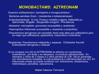 MONOBACTAMS :  AZTREONAM Espectro antibacteriano: (semejante a minoglucósidos)= Bacterias aerobias Gram - (resistentes a betalactamasas) -Enterobacteriacea:  E.Coli, Proteus mirabilis-vulgaris, Kelbsiella pn, Salmonella, Shigella,  Morganella morganii - Providencia -Neisseria: meningitidis- gonorreae (susceptible y resistente) -Haemophilus influenzae (susceptible y resistente a ampicilina) -Pseudomona aeruginosa (se necesitan dosis más altas que ceftazidima pero es mejor que ceftriaxona, piperacilina, mezlocilina o ticarcilina) Resistentes: Pseudomona maltophila y cepacea  Citrobacter freundii  Enterobacter aerogenes y cloacae Si se compara con AG el AZTREONAM es efectivo en condiciones anaeróbicas , pH ácido y en abscesos, no produce nefrotoxicidad.  En neonatos y niños de 3 meses a 2 años penetra al LCR. Útil en pacientes con hemodinamia inestable, la cual predispone a nefrotoxicidad con AG. En infecciones mixtas se puede combinar con: eritromicina, clindamicina, metronidazol, penicilina, vancomicina. 