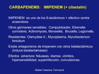 CARBAPENEMS:  IMIPENEM (+ cilastatin )  IMIPENEM  es uno de los  ß-l actámicos + efectivo contra anaerobios Otros gérmenes sensibles:  Campylobacter, Eikenella corrodens, Actinomyces, Moraxella,  Brucella, Legionella. Resistentes: Clamydiae tr., Mycoplasma, Mycobacterium fortuitum Existe antagonismo de imipenem con otros betalactámicos (induce betalactamasas)  Efectos  adversos: Náuseas, diarrea, vómitos, hipersensibilidad, superinfección, convulsiones. 