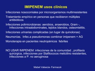 IMIPENEM usos clínicos   Infecciones nosocomiales por microorganismos multirresistentes Tratamiento empírico en personas que recibieron múltiples antibióticos Infecciones polimicrobianas: aerobios, anaerobios, Gram -, Infecciones intraabdiominales, tejidos blandos, osteomielitis. Infecciones urinarias complicadas (en lugar de quinolonas) Neumonías.  Infec.a pseudomonas combinar imipenem + AG Monoterapia en pacientes neutropénicos  febriles NO USAR IMIPENEM: infecciones de la comunidad , profilaxis quirúrgica, infecciones por Stafilococos meticilino resistentes, infecciones a P. no aeruginosa   