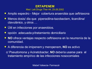 ERTAPENEM Med  Lett Drugs Ther 44, 25-26.2002 Amplio espectro - Mejor  cobertura anaerobia que ceftriaxona Menos dosis/ día que  piperacilina-tazobactam, ticarcilina/ clavulánico, y otros … Útil en infecciones por anaerobios.  opción  adecuada p/tratamiento domiciliario  NO  ofrece ventajas respecto ceftriaxona en la neumonía de la comunidad.  A diferencia de imipenem y meropenem,  NO  es activo c/ Pseudomona y Acinetobacter,  NO  debería usarse para  el tratamiento empírico de las infecciones nosocomiales 