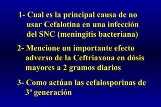 1- Cual es la principal causa de no
usar Cefalotina en una infección
del SNC (meningitis bacteriana)
2- Mencione un importante efecto
adverso de la Ceftriaxona en dósis
mayores a 2 gramos diarios
3- Como actúan las cefalosporinas de
3ª generación
 