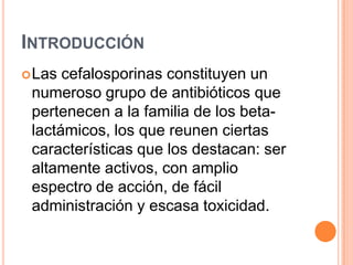 INTRODUCCIÓN
Las cefalosporinas constituyen un
numeroso grupo de antibióticos que
pertenecen a la familia de los beta-
lactámicos, los que reunen ciertas
características que los destacan: ser
altamente activos, con amplio
espectro de acción, de fácil
administración y escasa toxicidad.
 