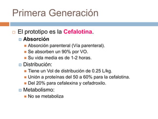 Primera Generación
 El prototipo es la Cefalotina.
 Absorción
 Absorción parenteral (Vía parenteral).
 Se absorben un 90% por VO.
 Su vida media es de 1-2 horas.
 Distribución:
 Tiene un Vol de distribución de 0.25 L/kg.
 Unión a proteínas del 50 a 60% para la cefalotina.
 Del 20% para cefalexina y cefadroxilo.
 Metabolismo:
 No se metaboliza
 