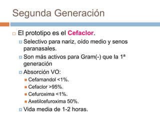 Segunda Generación
 El prototipo es el Cefaclor.
 Selectivo para nariz, oído medio y senos
paranasales.
 Son más activos para Gram(-) que la 1ª
generación
 Absorción VO:
 Cefamandol <1%.
 Cefaclor >95%.
 Cefuroxima <1%.
 Axetilcefuroxima 50%.
 Vida media de 1-2 horas.
 