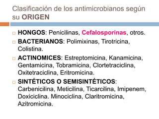Clasificación de los antimicrobianos según
su ORIGEN
 HONGOS: Penicilinas, Cefalosporinas, otros.
 BACTERIANOS: Polimixinas, Tirotricina,
Colistina.
 ACTINOMICES: Estreptomicina, Kanamicina,
Gentamicina, Tobramicina, Clortetraciclina,
Oxitetraciclina, Eritromicina.
 SINTÉTICOS O SEMISINTÉTICOS:
Carbenicilina, Meticilina, Ticarcilina, Imipenem,
Doxiciclina. Minociclina, Claritromicina,
Azitromicina.
 