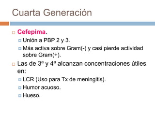 Cuarta Generación
 Cefepima.
 Unión a PBP 2 y 3.
 Más activa sobre Gram(-) y casi pierde actividad
sobre Gram(+).
 Las de 3ª y 4ª alcanzan concentraciones útiles
en:
 LCR (Uso para Tx de meningitis).
 Humor acuoso.
 Hueso.
 