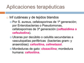 Aplicaciones terapéuticas
 Inf cutáneas y de tejidos blandos
 Por S. aureus, cefalosporinas de 1ª generación;
por Enterobacterias o Pseudomonas,
cefalosporinas de 3ª generación (ceftazidima o
cefsulodina).
 Ulceras por decúbito o celulitis secundarias a
vasculopatías periféricas (bacterias gram- y
anaerobias): cefoxitina, cefmetazol.
 Mordeduras de gato: clozacilina; mordedura
humana: cefoxitina.
 