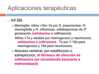 Aplicaciones terapéuticas
 Inf SN
 Meningitis: niños >3m–7a por S. pneumoniae, N.
meningitidis y H. influenzae, cefalosporinas de 3ª
generación (cefotaxima o ceftriaxona).
Niños >7a y adultos por meningococo y neumococo,
cefotaxima o ceftriaxona. Tx por 7-10d para
meningococo y 15d para neumococo.
 Absceso cerebral: por estafilococo o
estreptococo; el fármaco de elección es
cefotaxima (se recomienda asociarla a
metronidazol)
 