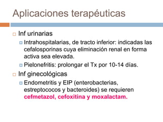 Aplicaciones terapéuticas
 Inf urinarias
 Intrahospitalarias, de tracto inferior: indicadas las
cefalosporinas cuya eliminación renal en forma
activa sea elevada.
 Pielonefritis: prolongar el Tx por 10-14 días.
 Inf ginecológicas
 Endometritis y EIP (enterobacterias,
estreptococos y bacteroides) se requieren
cefmetazol, cefoxitina y moxalactam.
 