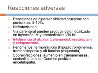 Reacciones adversas
a) Reacciones de hipersensibilidad cruzadas con
penicilinas. 5-10%.
b) Nefrotoxicidad
c) Via parenteral pueden producir dolor localizado
en inyección IM y tromboflebitis Vía IV.
d) Intolerancia al alcohol (cefamandol, moxalactam
y cefoperazona).
e) Fenómenos hermorrágicos (hipoprotrombinemia,
trombocitopenia y alt función plaquetaria)
f) Sobreinfecciones, aumento en transaminasas,
eosinofilia, test de Coombs positivo,
encefalopatía.
 