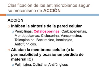 Clasificación de los antimicrobianos según
su mecanismo de ACCIÓN
ACCIÓN
 Inhiben la síntesis de la pared celular
 Penicilinas, Cefalosporinas, Carbapenemas,
Monobactamas, Cicloserina, Vancomicina,
Teicoplanina, Bacitracina, Isoniacida,
Antitifúngicos.
 Afectan la membrana celular (a la
permeabilidad y ocasionan pérdida de
material IC)
 Polimixina, Colistina, Antifúngicos
 
