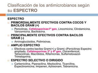 Clasificación de los antimicrobianos según
su ESPECTRO
ESPECTRO
 PRIMORDIALMENTE EFECTIVOS CONTRA COCOS Y
BACILOS GRAM (+)
 Penicilinas, Cefalosporinas1ª gen, Lincomicina, Clindamicina,
Vancomicina, Bacitracina.
 PRINCIPALMENTE EFECTIVOS CONTRA BACILOS
GRAM (-)
 Aminoglucósidos, Polimixinas.
 AMPLIO ESPECTRO
 Efectivos contra bacilos Gram(+) y Gram(–)Penicilinas Espectro
ampliado, Cefalosporinas 3ª y 4ª gen, Cloramfenicol,
Tetraciclinas, Macrólidos, Rifamicinas, Sulfametoxazol-
Trimetoprima.
 ESPECTRO SELECTIVO O DIRIGIDO
 Carbenicilina, Piperacilina, Mezlocilina, Ticarcilina,
Espectinomicina, Imipenen, Aztreonam, Tobramicina.
 