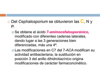  Del Cephalosporium se obtuvieron las C, N y
P.
 Se obtiene el ácido 7-aminocefalosporánico,
modificado con diferentes cadenas laterales,
dando lugar a las 3 generaciones bien
diferenciadas, más una 4ª.
 Las modificaciones en C7 del 7-ACA modifican su
actividad antibacteriana, la sustitución en
posición 3 del anillo dihidrotiazínico origina
modificaciones de carácter farmaconcinético.
 