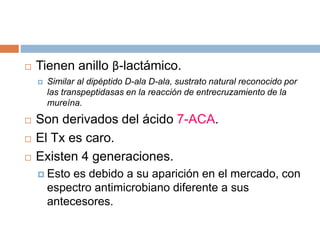  Tienen anillo β-lactámico.
 Similar al dipéptido D-ala D-ala, sustrato natural reconocido por
las transpeptidasas en la reacción de entrecruzamiento de la
mureína.
 Son derivados del ácido 7-ACA.
 El Tx es caro.
 Existen 4 generaciones.
 Esto es debido a su aparición en el mercado, con
espectro antimicrobiano diferente a sus
antecesores.
 