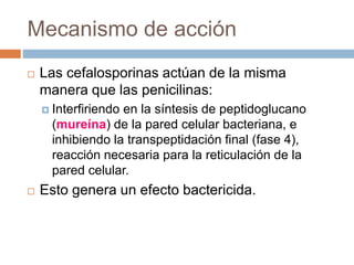Mecanismo de acción
 Las cefalosporinas actúan de la misma
manera que las penicilinas:
 Interfiriendo en la síntesis de peptidoglucano
(mureína) de la pared celular bacteriana, e
inhibiendo la transpeptidación final (fase 4),
reacción necesaria para la reticulación de la
pared celular.
 Esto genera un efecto bactericida.
 