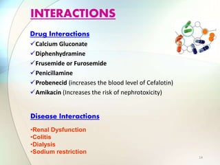 Drug Interactions
Calcium Gluconate
Diphenhydramine
Frusemide or Furosemide
Penicillamine
Probenecid (increases the blood level of Cefalotin)
Amikacin (Increases the risk of nephrotoxicity)
INTERACTIONS
•Renal Dysfunction
•Colitis
•Dialysis
•Sodium restriction
Disease Interactions
14
 