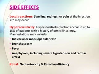Local reactions: Swelling, redness, or pain at the injection
site may occur.
Hypersensitivity: Hypersensitivity reactions occur in up to
15% of patients with a history of penicillin allergy.
Manifestations may include-
• Urticarial or maculopapular rash
• Bronchospasm
• Fever
• Anaphylaxis, including severe hypotension and cardiac
arrest
Renal: Nephrotoxicity & Renal insufficiency
SIDE EFFECTS
15
 