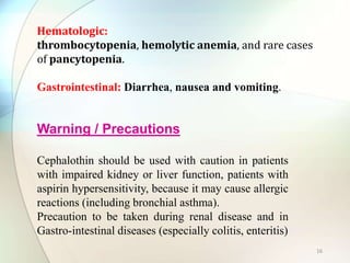 Hematologic:
thrombocytopenia, hemolytic anemia, and rare cases
of pancytopenia.
Gastrointestinal: Diarrhea, nausea and vomiting.
Warning / Precautions
Cephalothin should be used with caution in patients
with impaired kidney or liver function, patients with
aspirin hypersensitivity, because it may cause allergic
reactions (including bronchial asthma).
Precaution to be taken during renal disease and in
Gastro-intestinal diseases (especially colitis, enteritis)
16
 