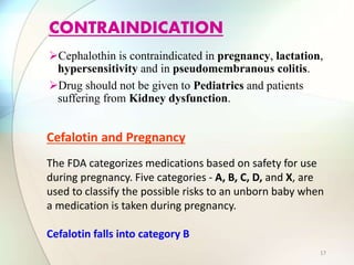 Cephalothin is contraindicated in pregnancy, lactation,
hypersensitivity and in pseudomembranous colitis.
Drug should not be given to Pediatrics and patients
suffering from Kidney dysfunction.
CONTRAINDICATION
Cefalotin and Pregnancy
The FDA categorizes medications based on safety for use
during pregnancy. Five categories - A, B, C, D, and X, are
used to classify the possible risks to an unborn baby when
a medication is taken during pregnancy.
Cefalotin falls into category B
17
 