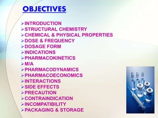 INTRODUCTION
STRUCTURAL CHEMISTRY
CHEMICAL & PHYSICAL PROPERTIES
DOSE & FREQUENCY
DOSAGE FORM
INDICATIONS
PHARMACOKINETICS
M/A
PHARMACODYNAMICS
PHARMACOECONOMICS
INTERACTIONS
SIDE EFFECTS
PRECAUTION
CONTRAINDICATION
INCOMPATIBILITY
PACKAGING & STORAGE
OBJECTIVES
2
 
