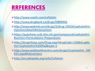 http://www.rxwiki.com/cefalotin
http://www.drugbank.ca/drugs/DB00456
http://www.webmd.com/drugs/2/drug-19324/cephalothin-
injection/details#interactions
https://pubchem.ncbi.nlm.nih.gov/compound/cephalothin
#section=Formulations-Preparations
http://druginfosys.com/Drug.aspx?drugCode=150&drugNa
me=Cephalothin%20(Na)&type=1
http://www.webhealthcentre.com/drugix/Cephalothin_DI0
033.aspx#Interactions
http://en.wikipedia.org/wiki/Cefalotin
RRFERENCES
20
 