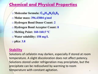 o Molecular formula: C16H16N2O6S2
o Molar mass: 396.43804 g/mol
o Hydrogen Bond Donor Count: 2
o Hydrogen Bond Acceptor Count: 8
o Melting Point: 160-160.5 °C
o Water solubility: 158 mg/L
o pKa: 3.8
Chemical and Physical Properties
Stability
Solutions of cefalotin may darken, especially if stored at room
temperature. A slight discoloration does not affect potency.
Solutions stored under refrigeration may precipitate, but the
precipitate can be redissolved by warming to room
temperature with constant agitation. 6
 