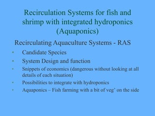 Recirculation Systems for fish and
      shrimp with integrated hydroponics
                 (Aquaponics)
    Recirculating Aquaculture Systems - RAS
•     Candidate Species
•     System Design and function
•     Snippets of economics (dangerous without looking at all
      details of each situation)
•     Possibilities to integrate with hydroponics
•     Aquaponics – Fish farming with a bit of veg’ on the side
 