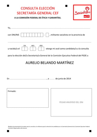 CONSULTA ELECCIÓN 
SECRETARÍA GENERAL CEF 
A LA COMISIÓN FEDERAL DE ÉTICA Y GARANTÍAS. 
Modelo de presentación de avales para la consulta a la militancia para la elección de candidaturas a la Secretaría General de la Comisión Ejecutiva Federal. 
Comisión Organizadora del proceso 
 
Yo, ……………………………………………………………………………………………………………………………………………………………………………………………………………………………………….. 
con DNI/NIE  -
 
, militante socialista en la provincia de  
………………………………………………………………………………………………………………..……………………………………………………………………………………………………………………………………
y nacido/a el  - -
 
otorgo mi aval como candidato/a a la consulta 
para la elección del/a Secretario/a General de la Comisión Ejecutiva Federal del PSOE a 
AURELIO BELANDO MARTÍNEZ 
 
 
En …………………………………………………..…………………………………………….…………, a ……..………  de junio de 2014 
 
Firmado: 
PEGAR ANVERSO DEL DNI 
 
 
DÍA               MES              AÑO
 