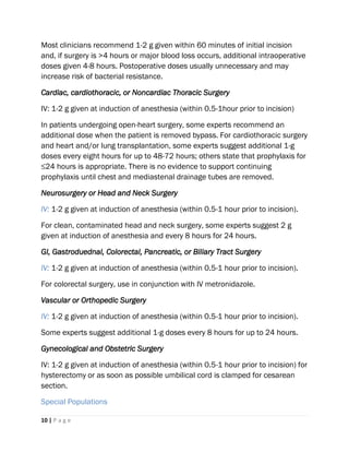 10 | P a g e
Most clinicians recommend 1-2 g given within 60 minutes of initial incision
and, if surgery is >4 hours or major blood loss occurs, additional intraoperative
doses given 4-8 hours. Postoperative doses usually unnecessary and may
increase risk of bacterial resistance.
Cardiac, cardiothoracic, or Noncardiac Thoracic Surgery
IV: 1-2 g given at induction of anesthesia (within 0.5-1hour prior to incision)
In patients undergoing open-heart surgery, some experts recommend an
additional dose when the patient is removed bypass. For cardiothoracic surgery
and heart and/or lung transplantation, some experts suggest additional 1-g
doses every eight hours for up to 48-72 hours; others state that prophylaxis for
≤24 hours is appropriate. There is no evidence to support continuing
prophylaxis until chest and mediastenal drainage tubes are removed.
Neurosurgery or Head and Neck Surgery
IV: 1-2 g given at induction of anesthesia (within 0.5-1 hour prior to incision).
For clean, contaminated head and neck surgery, some experts suggest 2 g
given at induction of anesthesia and every 8 hours for 24 hours.
GI, Gastroduednal, Colorectal, Pancreatic, or Biliary Tract Surgery
IV: 1-2 g given at induction of anesthesia (within 0.5-1 hour prior to incision).
For colorectal surgery, use in conjunction with IV metronidazole.
Vascular or Orthopedic Surgery
IV: 1-2 g given at induction of anesthesia (within 0.5-1 hour prior to incision).
Some experts suggest additional 1-g doses every 8 hours for up to 24 hours.
Gynecological and Obstetric Surgery
IV: 1-2 g given at induction of anesthesia (within 0.5-1 hour prior to incision) for
hysterectomy or as soon as possible umbilical cord is clamped for cesarean
section.
Special Populations
 