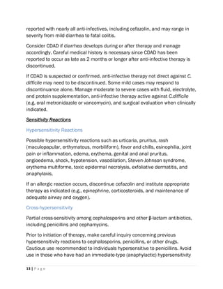 13 | P a g e
reported with nearly all anti-infectives, including cefazolin, and may range in
severity from mild diarrhea to fatal colitis.
Consider CDAD if diarrhea develops during or after therapy and manage
accordingly. Careful medical history is necessary since CDAD has been
reported to occur as late as 2 months or longer after anti-infective therapy is
discontinued.
If CDAD is suspected or confirmed, anti-infective therapy not direct against C.
difficile may need to be discontinued. Some mild cases may respond to
discontinuance alone. Manage moderate to severe cases with fluid, electrolyte,
and protein supplementation, anti-infective therapy active against C.difficile
(e.g. oral metronidazole or vancomycin), and surgical evaluation when clinically
indicated.
Sensitivity Reactions
Hypersensitivity Reactions
Possible hypersensitivity reactions such as urticaria, pruritus, rash
(maculopapular, erthymatous, morbiliform), fever and chills, esinophilia, joint
pain or inflammation, edema, erythema, genital and anal pruritus,
angioedema, shock, hypotension, vasodilation, Steven-Johnson syndrome,
erythema multiforme, toxic epidermal necrolysis, exfoliative dermatitis, and
anaphylaxis.
If an allergic reaction occurs, discontinue cefazolin and institute appropriate
therapy as indicated (e.g., epinephrine, corticosteroids, and maintenance of
adequate airway and oxygen).
Cross-hypersensitivity
Partial cross-sensitivity among cephalosporins and other β-lactam antibiotics,
including penicillins and cephamycins.
Prior to initiation of therapy, make careful inquiry concerning previous
hypersensitivity reactions to cephalosporins, penicillins, or other drugs.
Cautious use recommended to individuals hypersensitive to penicillins. Avoid
use in those who have had an immediate-type (anaphylactic) hypersensitivity
 
