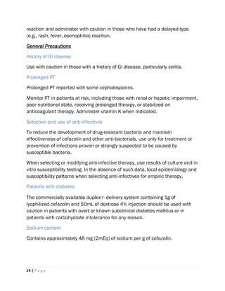 14 | P a g e
reaction and administer with caution in those who have had a delayed-type
(e.g., rash, fever, esonophilia) reaction.
General Precautions
History of GI disease
Use with caution in those with a history of GI disease, particularly colitis.
Prolonged PT
Prolonged PT reported with some cephalosporins.
Monitor PT in patients at risk, including those with renal or hepatic impairment,
poor nutritional state, receiving prolonged therapy, or stabilized on
anticoagulant therapy. Administer vitamin K when indicated.
Selection and use of anti-infectives
To reduce the development of drug-resistant bacteria and maintain
effectiveness of cefazolin and other anti-bacterials, use only for treatment or
prevention of infections proven or strongly suspected to be caused by
susceptible bacteria.
When selecting or modifying anti-infective therapy, use results of culture and in
vitro susceptibility testing. In the absence of such data, local epidemiology and
susceptibility patterns when selecting anti-infectives for empiric therapy.
Patients with diabetes
The commercially available duplex® delivery system containing 1g of
lyophilized cefazolin and 50mL of dextrose 4% injection should be used with
caution in patients with overt or known subclinical diabetes mellitus or in
patients with carbohydrate intolerance for any reason.
Sodium content
Contains approximately 48 mg (2mEq) of sodium per g of cefazolin.
 