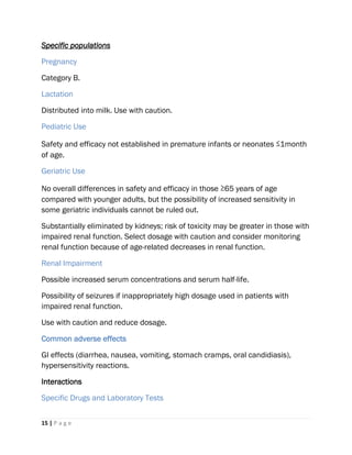 15 | P a g e
Specific populations
Pregnancy
Category B.
Lactation
Distributed into milk. Use with caution.
Pediatric Use
Safety and efficacy not established in premature infants or neonates ≤1month
of age.
Geriatric Use
No overall differences in safety and efficacy in those ≥65 years of age
compared with younger adults, but the possibility of increased sensitivity in
some geriatric individuals cannot be ruled out.
Substantially eliminated by kidneys; risk of toxicity may be greater in those with
impaired renal function. Select dosage with caution and consider monitoring
renal function because of age-related decreases in renal function.
Renal Impairment
Possible increased serum concentrations and serum half-life.
Possibility of seizures if inappropriately high dosage used in patients with
impaired renal function.
Use with caution and reduce dosage.
Common adverse effects
GI effects (diarrhea, nausea, vomiting, stomach cramps, oral candidiasis),
hypersensitivity reactions.
Interactions
Specific Drugs and Laboratory Tests
 