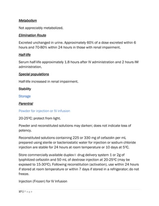 17 | P a g e
Metabolism
Not appreciably metabolized.
Elimination Route
Excreted unchanged in urine. Approximately 60% of a dose excreted within 6
hours and 70-80% within 24 hours in those with renal impairment.
Half-life
Serum half-life approximately 1.8 hours after IV administration and 2 hours IM
administration.
Special populations
Half-life increased in renal impairment.
Stability
Storage
Parentral
Powder for injection or IV infusion
20-250C; protect from light.
Powder and reconstituted solutions may darken; does not indicate loss of
potency.
Reconstituted solutions containing 225 or 330 mg of cefazolin per mL
prepared using sterile or bacteriostatic water for injection or sodium chloride
injection are stable for 24 hours at room temperature or 10 days at 50C.
Store commercially available duplex® drug delivery system 1 or 2g of
lyophilized cefazolin and 50 mL of dextrose injection at 20-250C (may be
exposed to 15-300C). Following reconstitution (activation), use within 24 hours
if stored at room temperature or within 7 days if stored in a refrigerator; do not
freeze.
Injection (Frozen) for IV Infusion
 