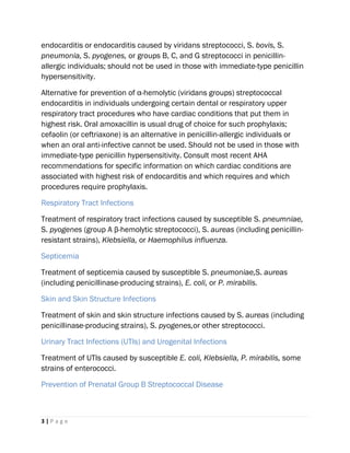 3 | P a g e
endocarditis or endocarditis caused by viridans streptococci, S. bovis, S.
pneumonia, S. pyogenes, or groups B, C, and G streptococci in penicillin-
allergic individuals; should not be used in those with immediate-type penicillin
hypersensitivity.
Alternative for prevention of α-hemolytic (viridans groups) streptococcal
endocarditis in individuals undergoing certain dental or respiratory upper
respiratory tract procedures who have cardiac conditions that put them in
highest risk. Oral amoxacillin is usual drug of choice for such prophylaxis;
cefaolin (or ceftriaxone) is an alternative in penicillin-allergic individuals or
when an oral anti-infective cannot be used. Should not be used in those with
immediate-type penicillin hypersensitivity. Consult most recent AHA
recommendations for specific information on which cardiac conditions are
associated with highest risk of endocarditis and which requires and which
procedures require prophylaxis.
Respiratory Tract Infections
Treatment of respiratory tract infections caused by susceptible S. pneumniae,
S. pyogenes (group A β-hemolytic streptococci), S. aureas (including penicillin-
resistant strains), Klebsiella, or Haemophilus influenza.
Septicemia
Treatment of septicemia caused by susceptible S. pneumoniae,S. aureas
(including penicillinase-producing strains), E. coli, or P. mirabilis.
Skin and Skin Structure Infections
Treatment of skin and skin structure infections caused by S. aureas (including
penicillinase-producing strains), S. pyogenes,or other streptococci.
Urinary Tract Infections (UTIs) and Urogenital Infections
Treatment of UTIs caused by susceptible E. coli, Klebsiella, P. mirabilis, some
strains of enterococci.
Prevention of Prenatal Group B Streptococcal Disease
 