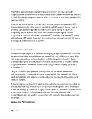 4 | P a g e
Alternative penicillin G or ampicillin for prevention of prenatal group B
streptococcal B streptococcal (GBS) disease (early-onset neonate GBS disease)
in penicillin-allergic pregnant women who do not have immediate-type penicillin
hypersensitivity.
Intrapartum anti-infective prophylaxis to prevent early-onset neonatal GBS
disease is administered to women identified as GBS carriers during routine
prenatal GBS screening performed at 35-37 weeks during the current
pregnancy and to women who have GBS bacteriuria during the current
pregnancy, a previous infant with invasive GBS disease, unknown GBS status
with delivery <37 weeks gestation, amniotic membrane rupture for ≥18 hours,
or intrapartum temperature of ≥380C.
Preoperative prophylaxis
Perioperative prophylaxis in patients undergoing surgical procedures classified
as contaminated or potentially contaminated (e.g. vaginal hysterectomy, high
risk cesarean section, cholesystectomy in high-risk patients) and in those
undergoing surgical procedures in which the development of infection at the
surgical site would represent a serious risk (e.g. cardiac surgery, prosthetic
arthroplasty).
Drug of choice for preoperative prophylaxis for a variety of procedures,
including cardiac, noncardiac thoracic, esophageal, gastroduodenal, biliary
tract, gynecologic and obstetric, head and neck, neurologic, orthopedic, and
vascular surgery.
A drug or regimen with activity against anaerobic bacteria is recommended for
procedures that may involve exposure Bacteriodes fragile or other anaerobic
bowel bacteria (e.g. colorectal surgery, appendectomy). Cefoxitin and cefotetan
are more active than cefazolin against these bacteria; alternatively,
metronidazole can be used in conjunction with cefazolin to provide anaerobic
coverage.
Dosage and Administration
 