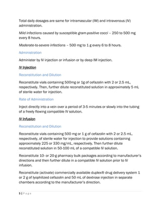 5 | P a g e
Total daily dosages are same for intramascular (IM) and intravenous (IV)
administration.
Mild infections caused by susceptible gram-positive cocci – 250 to 500 mg
every 8 hours.
Moderate-to-severe infections – 500 mg to 1 g every 6 to 8 hours.
Administration
Administer by IV injection or infusion or by deep IM injection.
IV Injection
Reconstitution and Dilution
Reconstitute vials containing 500mg or 1g of cefazolin with 2 or 2.5 mL,
respectively. Then, further dilute reconstituted solution in approximately 5 mL
of sterile water for injection.
Rate of Administration
Inject directly into a vein over a period of 3-5 minutes or slowly into the tubing
of a freely flowing compatible IV solution.
IV Infusion
Reconstitution and Dilution
Reconstitute vials containing 500 mg or 1 g of cefazolin with 2 or 2.5 mL,
respectively, of sterile water for injection to provide solutions containing
approximately 225 or 330 mg/mL, respectively. Then further dilute
reconstituted solution in 50-100 mL of a compatible IV solution.
Reconstitute 10- or 20-g pharmacy bulk packages according to manufacturer’s
directions and then further dilute in a compatible IV solution prior to IV
infusion.
Reconstitute (activate) commercially available duplex® drug delivery system 1
or 2 g of lyophilized cefazolin and 50 mL of dextrose injection in separate
chambers according to the manufacturer’s direction.
 