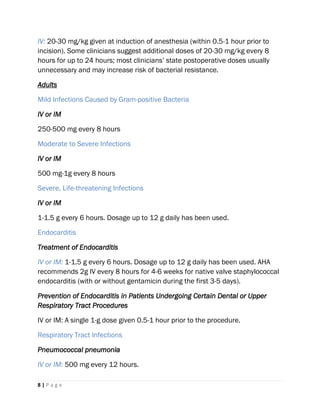 8 | P a g e
IV: 20-30 mg/kg given at induction of anesthesia (within 0.5-1 hour prior to
incision). Some clinicians suggest additional doses of 20-30 mg/kg every 8
hours for up to 24 hours; most clinicians’ state postoperative doses usually
unnecessary and may increase risk of bacterial resistance.
Adults
Mild Infections Caused by Gram-positive Bacteria
IV or IM
250-500 mg every 8 hours
Moderate to Severe Infections
IV or IM
500 mg-1g every 8 hours
Severe, Life-threatening Infections
IV or IM
1-1.5 g every 6 hours. Dosage up to 12 g daily has been used.
Endocarditis
Treatment of Endocarditis
IV or IM: 1-1.5 g every 6 hours. Dosage up to 12 g daily has been used. AHA
recommends 2g IV every 8 hours for 4-6 weeks for native valve staphylococcal
endocarditis (with or without gentamicin during the first 3-5 days).
Prevention of Endocarditis in Patients Undergoing Certain Dental or Upper
Respiratory Tract Procedures
IV or IM: A single 1-g dose given 0.5-1 hour prior to the procedure.
Respiratory Tract Infections
Pneumococcal pneumonia
IV or IM: 500 mg every 12 hours.
 