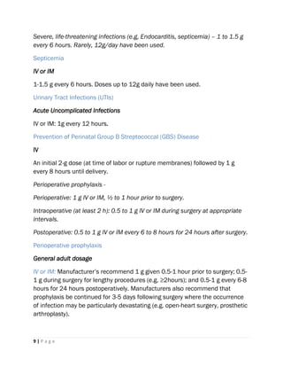 9 | P a g e
Severe, life-threatening infections (e.g, Endocarditis, septicemia) – 1 to 1.5 g
every 6 hours. Rarely, 12g/day have been used.
Septicemia
IV or IM
1-1.5 g every 6 hours. Doses up to 12g daily have been used.
Urinary Tract Infections (UTIs)
Acute Uncomplicated Infections
IV or IM: 1g every 12 hours.
Prevention of Perinatal Group B Streptococcal (GBS) Disease
IV
An initial 2-g dose (at time of labor or rupture membranes) followed by 1 g
every 8 hours until delivery.
Perioperative prophylaxis -
Perioperative: 1 g IV or IM, ½ to 1 hour prior to surgery.
Intraoperative (at least 2 h): 0.5 to 1 g IV or IM during surgery at appropriate
intervals.
Postoperative: 0.5 to 1 g IV or IM every 6 to 8 hours for 24 hours after surgery.
Perioperative prophylaxis
General adult dosage
IV or IM: Manufacturer’s recommend 1 g given 0.5-1 hour prior to surgery; 0.5-
1 g during surgery for lengthy procedures (e.g. ≥2hours); and 0.5-1 g every 6-8
hours for 24 hours postoperatively. Manufacturers also recommend that
prophylaxis be continued for 3-5 days following surgery where the occurrence
of infection may be particularly devastating (e.g. open-heart surgery, prosthetic
arthroplasty).
 
