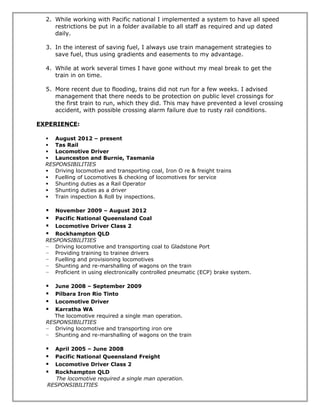 2. While working with Pacific national I implemented a system to have all speed
restrictions be put in a folder available to all staff as required and up dated
daily.
3. In the interest of saving fuel, I always use train management strategies to
save fuel, thus using gradients and easements to my advantage.
4. While at work several times I have gone without my meal break to get the
train in on time.
5. More recent due to flooding, trains did not run for a few weeks. I advised
management that there needs to be protection on public level crossings for
the first train to run, which they did. This may have prevented a level crossing
accident, with possible crossing alarm failure due to rusty rail conditions.
EXPERIENCE:
 August 2012 – present
 Tas Rail
 Locomotive Driver
 Launceston and Burnie, Tasmania
RESPONSIBILITIES
 Driving locomotive and transporting coal, Iron O re & freight trains
 Fuelling of Locomotives & checking of locomotives for service
 Shunting duties as a Rail Operator
 Shunting duties as a driver
 Train inspection & Roll by inspections.
 November 2009 – August 2012
 Pacific National Queensland Coal
 Locomotive Driver Class 2
 Rockhampton QLD
RESPONSIBILITIES
− Driving locomotive and transporting coal to Gladstone Port
− Providing training to trainee drivers
− Fuelling and provisioning locomotives
− Shunting and re-marshalling of wagons on the train
− Proficient in using electronically controlled pneumatic (ECP) brake system.
 June 2008 – September 2009
 Pilbara Iron Rio Tinto
 Locomotive Driver
 Karratha WA
The locomotive required a single man operation.
RESPONSIBILITIES
− Driving locomotive and transporting iron ore
− Shunting and re-marshalling of wagons on the train
 April 2005 – June 2008
 Pacific National Queensland Freight
 Locomotive Driver Class 2
 Rockhampton QLD
The locomotive required a single man operation.
RESPONSIBILITIES
 