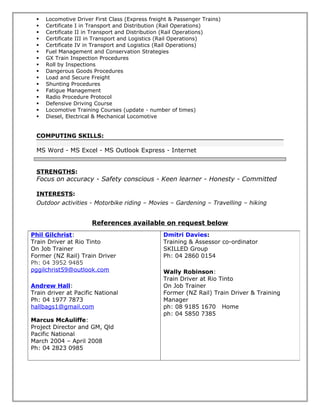 Locomotive Driver First Class (Express freight & Passenger Trains)
 Certificate I in Transport and Distribution (Rail Operations)
 Certificate II in Transport and Distribution (Rail Operations)
 Certificate III in Transport and Logistics (Rail Operations)
 Certificate IV in Transport and Logistics (Rail Operations)
 Fuel Management and Conservation Strategies
 GX Train Inspection Procedures
 Roll by Inspections
 Dangerous Goods Procedures
 Load and Secure Freight
 Shunting Procedures
 Fatigue Management
 Radio Procedure Protocol
 Defensive Driving Course
 Locomotive Training Courses (update - number of times)
 Diesel, Electrical & Mechanical Locomotive
COMPUTING SKILLS:
MS Word - MS Excel - MS Outlook Express - Internet
STRENGTHS:
Focus on accuracy - Safety conscious - Keen learner - Honesty - Committed
INTERESTS:
Outdoor activities - Motorbike riding – Movies – Gardening – Travelling – hiking
References available on request below
Phil Gilchrist:
Train Driver at Rio Tinto
On Job Trainer
Former (NZ Rail) Train Driver
Ph: 04 3952 9485
pggilchrist59@outlook.com
Andrew Hall:
Train driver at Pacific National
Ph: 04 1977 7873
hallbags1@gmail.com
Marcus McAuliffe:
Project Director and GM, Qld
Pacific National
March 2004 – April 2008
Ph: 04 2823 0985
Dmitri Davies:
Training & Assessor co-ordinator
SKILLED Group
Ph: 04 2860 0154
Wally Robinson:
Train Driver at Rio Tinto
On Job Trainer
Former (NZ Rail) Train Driver & Training
Manager
ph: 08 9185 1670 Home
ph: 04 5850 7385
 