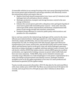 A renewable solution to our energy focusing on the root-causes (burning fossil fuels,
the current power grid architecture and energy subsidies) will effectively resolve
the national pain points and require that we:
 Replace fossil fuels based transportation (cars, buses and 2/3 wheelers) with
hydrogen fuel-cell and battery electric vehicles
 Hydrogen production, transport and storage becomes central to the new
energy architecture
 Enhance the current power grid with a ubiquitous inter-grid (grid of grids) of
smart micro-grids with renewable power sources – wind, solar, fuel cells,
natural gas (with carbon sequestration) and biomass complemented with
power-to-gas energy storage and consumer connections
 Establish energy efficiency as central to public policy with incentives and
penalties for non-compliance
Just as coal was central to the industrial age, hydrogen will be central to the clean,
efficient post-industrial future. Hydrogen piped in to a fuel cell generates clean
electricity, simply and efficiently, and can store electric power for reuse and
transported. It is safe. It is being used in the USA, Europe, Japan and S Korea for
transportation (cars, buses, motorcycles, and fork-lift trucks) and to power homes,
offices and feed power back in to the grid. A fuel cell, fed by hydrogen, generates
electricity as long as hydrogen is supplied, with heat and pure water as waste. Fuel
cell electric vehicles (FCEV) like battery electric vehicles (BEV) generate excellent
acceleration, use regenerative braking, consume no power when traffic halts and
have zero toxic emissions. Unlike BEVs, they can be refueled in minutes and
currently can go 300 miles on a tank of hydrogen or even power a typical home for a
week. According to US government and industry sources, hydrogen would be
available as low as $1 per gallon equivalent or less once it is mass produced and
distributed as gasoline (US $4+/gallon today).
Toyota recently announced a December, 2015 US ship date for the mid-sized Mirai
with a base sticker price of $57,500. The Mirai can accelerate from 0-60 mph in 9.0
seconds, and can go from 25 to 40 mph (to pass other vehicles) in about three
seconds.
 