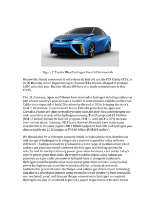 Figure 2. Toyota Mirai Hydrogen Fuel-Cell Automobile
Meanwhile, Honda announced it will release its fuel cell car, the FCX Clarity FCEV, in
2016. Hyundai, which began leasing its Tucson FCEV in June, pledged to produce
1,000 units this year. Daimler AG and GM have also made commitments to ship
FCEVs.
The US, Germany, Japan and S Korea have invested in hydrogen refueling stations as
part of each country’s goals to have a number of zero-emission vehicles on the road.
California is expected to build 28 stations by the end of 2016, bringing the state's
total to 48 stations. Ulsan in South Korea, Fukuoka prefecture in Japan and
Grenoble, France are cities termed hydrogen cities for their focus on hydrogen use
and research in aspects of the hydrogen economy. The EC proposed €1 4 billion
(US$1 8 billion) to fund its fuel cell program, FCH JU, until 2024–a 27% increase
over the last phase. Germany, UK, France, Norway, Denmark have made major
investments in this area. Japan’s 2013 RD&D budget for fuel cells and hydrogen was
almost double the 2012 budget, at ¥36.83 billion (US$363 million).
We should plan for a hydrogen economy which includes production, distribution
and storage of hydrogen in as ubiquitous a manner as gasoline today with one
difference – hydrogen would be produced at a wide range of locations from which
tankers and pipelines would transport the hydrogen to refueling stations for
vehicles and for use by stationary power generation locations – not unlike today’s
captive power generation units. Hydrogen would be piped, using natural gas
pipelines, as a gas under pressure or in liquid form in cryogenic containers.
Hydrogen would be produced at major power generation centers (using nuclear
power for high-temperature thermochemical/electrochemical processes,
hydroelectric powered water electrolysis and natural gas driven steam reforming)
and also in a distributed manner using electrolysis with electricity from renewable
sources (wind, solar) and biomass/biogas conversion to hydrogen as required.
Hydrogen can also be produced as part of a power to gas measure to store excess
 