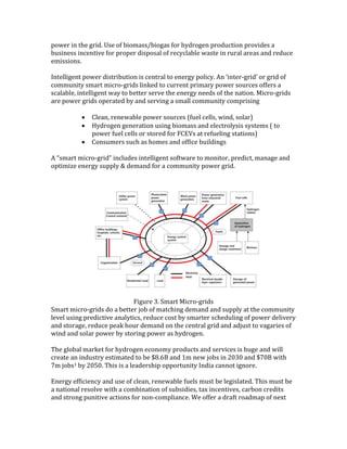 power in the grid. Use of biomass/biogas for hydrogen production provides a
business incentive for proper disposal of recyclable waste in rural areas and reduce
emissions.
Intelligent power distribution is central to energy policy. An ‘inter-grid’ or grid of
community smart micro-grids linked to current primary power sources offers a
scalable, intelligent way to better serve the energy needs of the nation. Micro-grids
are power grids operated by and serving a small community comprising
 Clean, renewable power sources (fuel cells, wind, solar)
 Hydrogen generation using biomass and electrolysis systems ( to
power fuel cells or stored for FCEVs at refueling stations)
 Consumers such as homes and office buildings
A “smart micro-grid” includes intelligent software to monitor, predict, manage and
optimize energy supply & demand for a community power grid.
Figure 3. Smart Micro-grids
Smart micro-grids do a better job of matching demand and supply at the community
level using predictive analytics, reduce cost by smarter scheduling of power delivery
and storage, reduce peak hour demand on the central grid and adjust to vagaries of
wind and solar power by storing power as hydrogen.
The global market for hydrogen economy products and services is huge and will
create an industry estimated to be $8.6B and 1m new jobs in 2030 and $70B with
7m jobs1 by 2050. This is a leadership opportunity India cannot ignore.
Energy efficiency and use of clean, renewable fuels must be legislated. This must be
a national resolve with a combination of subsidies, tax incentives, carbon credits
and strong punitive actions for non-compliance. We offer a draft roadmap of next
 