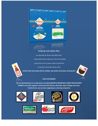 Al-Barrak	1121	Steam	Rice:	
Use	Specially	for	Biryani	and	White	Rice.	
				-Indian	White	Steam	Basmati	1121	Rice	[4x10KG]	
-Long	Grains	of	Pure	Steam	Indian	Punjabi	Rice	
-Crop	2014,	Grade	(A),	Broken	(2%)	
OTHER	ITEMS	INCLUDING	SPICES,	DRINKS,	AND	MORE	AVAILABLE	ON	REQUEST!	
	
OUR	CUSTOMERS	
We	are	distributing	rice	to	big	chains	including	BHARIYA	BRANCHES,	MAKKI	RESTAURANT	
CHAINS,	and	other	popular	restaurants	like	Sholay,	Marhaba,	Spice	Village	and	more.	
Furthermore,	we	are	also	supplying	to	catering	companies	
	
	
	
	
	
 